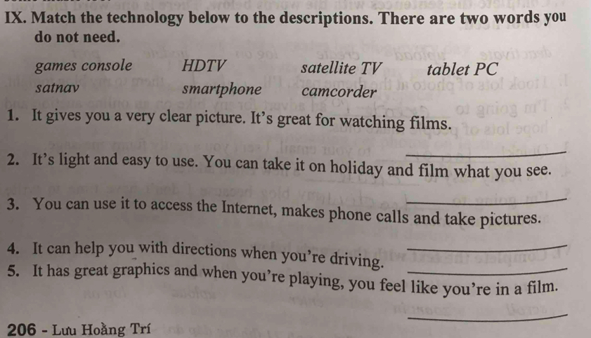 Match the technology below to the descriptions. There are two words you
do not need.
games console HDTV satellite TV tablet PC
satnav smartphone camcorder
1. It gives you a very clear picture. It’s great for watching films.
_
2. It’s light and easy to use. You can take it on holiday and film what you see.
_
3. You can use it to access the Internet, makes phone calls and take pictures.
4. It can help you with directions when you’re driving._
5. It has great graphics and when you’re playing, you feel like you’re in a film.
_
206 - Lưu Hoằng Trí