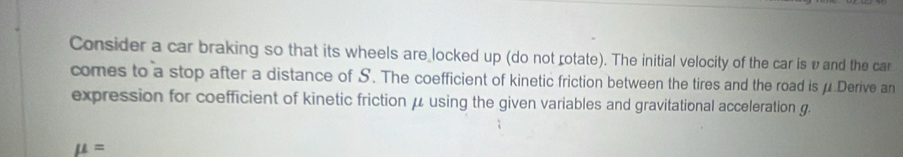 Consider a car braking so that its wheels are locked up (do not rotate). The initial velocity of the car is v and the car 
comes to a stop after a distance of S. The coefficient of kinetic friction between the tires and the road is μ Derive an 
expression for coefficient of kinetic friction μ using the given variables and gravitational acceleration g.
mu =