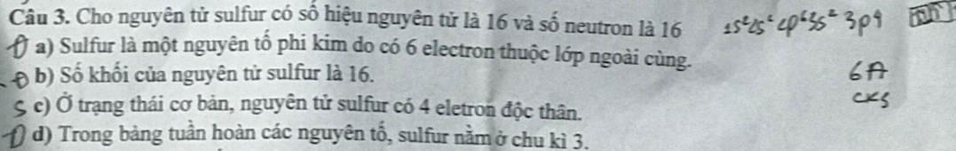 Cho nguyên tử sulfur có số hiệu nguyên tử là 16 và số neutron là 16
a) Sulfur là một nguyên tố phi kim do có 6 electron thuộc lớp ngoài cùng. 
b) Số khối của nguyên tử sulfur là 16. 
S c) Ở trạng thái cơ bản, nguyên tử sulfur có 4 eletron độc thân. 
d) Trong bảng tuần hoàn các nguyên tố, sulfur nằm ở chu kì 3.