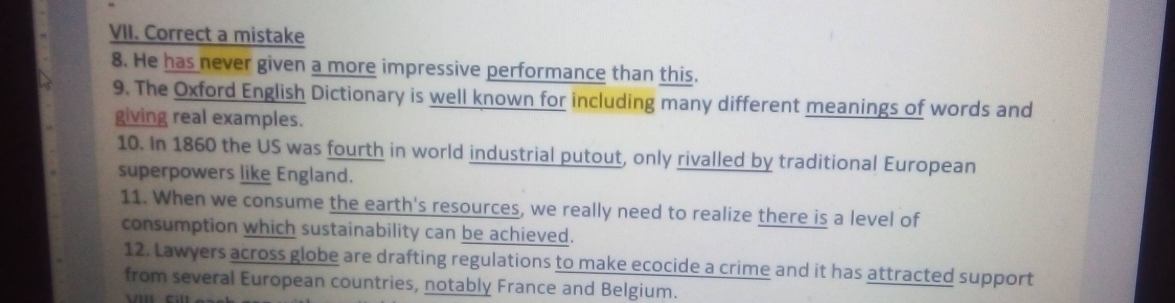 Correct a mistake 
8. He has never given a more impressive performance than this. 
9. The Oxford English Dictionary is well known for including many different meanings of words and 
giving real examples. 
10. In 1860 the US was fourth in world industrial putout, only rivalled by traditional European 
superpowers like England. 
11. When we consume the earth's resources, we really need to realize there is a level of 
consumption which sustainability can be achieved. 
12. Lawyers across globe are drafting regulations to make ecocide a crime and it has attracted support 
from several European countries, notably France and Belgium.