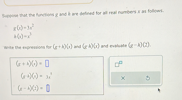 Suppose that the functions g and h are defined for all real numbers x as follows.
g(x)=3x^2
h(x)=x^3
Write the expressions for (g+h)(x) and (g· h)(x) and evaluate (g-h)(2).
(g+h)(x)=□
□^(□)
(g· h)(x)=3x^5
×
(g-h)(2)=□