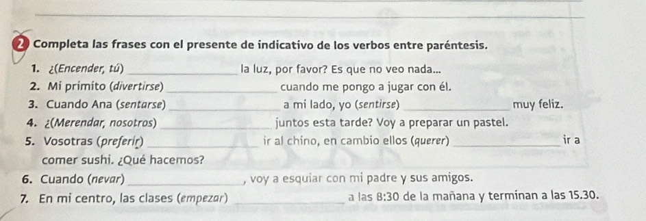 Completa las frases con el presente de indicativo de los verbos entre paréntesis. 
1. ¿(Encender, tú) _la luz, por favor? Es que no veo nada... 
2. Mi primito (divertirse) _cuando me pongo a jugar con él. 
3. Cuando Ana (sentarse) _a mí lado, yo (sentirse) _muy feliz. 
4. ¿(Merendar, nosotros) _juntos esta tarde? Voy a preparar un pastel. 
5. Vosotras (preferir) _ir al chino, en cambio ellos (querer) _ir a 
comer sushi. ¿Qué hacemos? 
6. Cuando (nevar) _, voy a esquiar con mi padre y sus amigos. 
7. En mi centro, las clases (empezar) _a las 8:30 de la mañana y terminan a las 15.30.