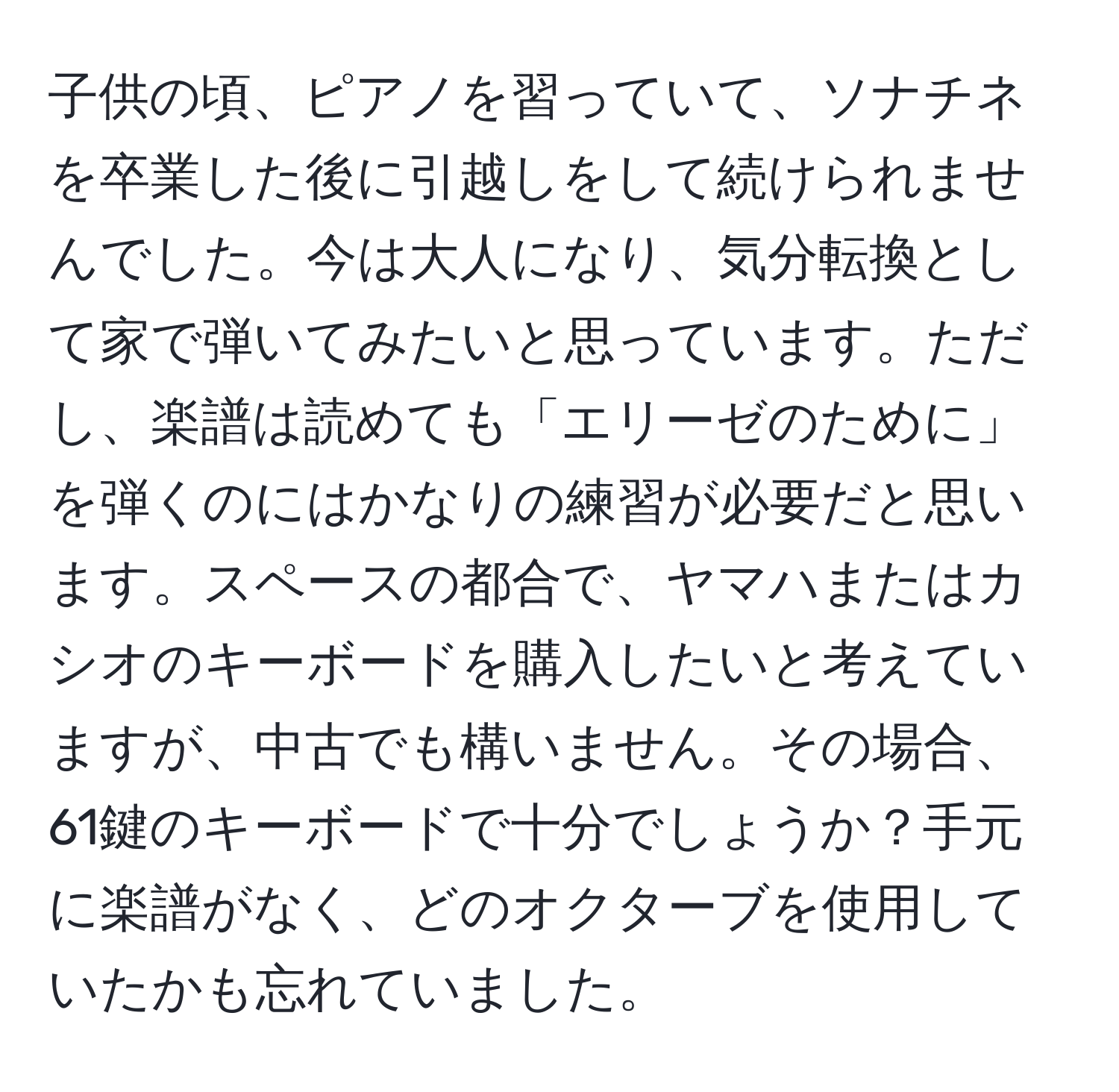 子供の頃、ピアノを習っていて、ソナチネを卒業した後に引越しをして続けられませんでした。今は大人になり、気分転換として家で弾いてみたいと思っています。ただし、楽譜は読めても「エリーゼのために」を弾くのにはかなりの練習が必要だと思います。スペースの都合で、ヤマハまたはカシオのキーボードを購入したいと考えていますが、中古でも構いません。その場合、61鍵のキーボードで十分でしょうか？手元に楽譜がなく、どのオクターブを使用していたかも忘れていました。