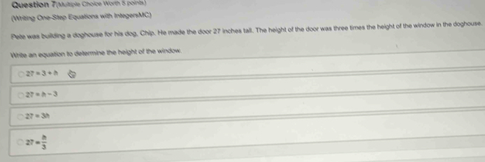 Question 7(Multiple Choice Worth 5 points)
(Writing One-Step Equations with IntegersMC)
Pete was building a doghouse for his dog, Chip. He made the door 27 inches tall. The height of the door was three times the height of the window in the doghouse.
Write an equation to determine the height of the window.
27=3+h
27=h-3
27=3h
27= h/3 