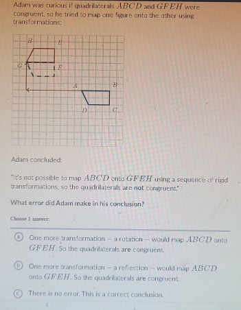 Adam was curious if quadrilaterals ABCD and GF EH were
congruent, so he tried to map one figure onto the other using
transformations:
Adam concluded:
"It's not possible to map ABCD onto GFEH using a sequence of rigid
transformations, so the quadrilaterals are not congruent."
What error did Adam make in his conclusion?
Choose I answer:
A One more transformation - a rotation — would map ABCD onto
GFEH. So the quadrilaterals are congruent.
B | One more transformation - a reflection - would map ABCD
onto GFEH. So the quadrilaterals are congruent.
C) There is no error. This is a carrect conclusion.