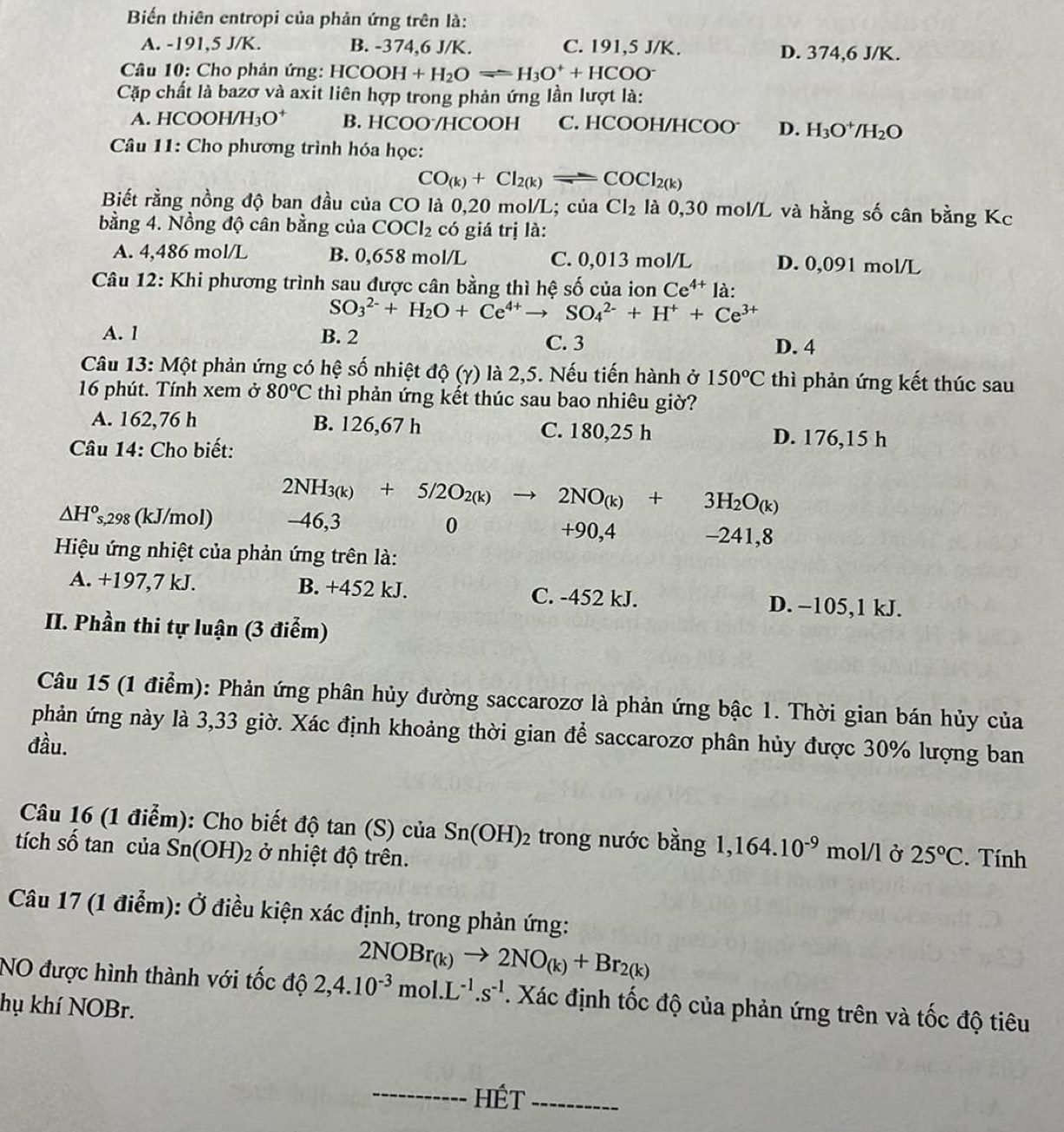 Biến thiên entropi của phản ứng trên là:
A. -191,5 J/K. B. -374,6 J/K. C. 191,5 J/K. D. 374,6 J/K.
Câu 10: Cho phản ứng: HCOOH+H_2Oleftharpoons H_3O^++HCOO^-
Cặp chất là bazơ và axit liên hợp trong phản ứng lần lượt là:
A. HCO OH/H_3O^+ B. HCOO/HCOOH C. HCOOH/HCOO D. H_3O^+/H_2O
Câu 11: Cho phương trình hóa học:
CO_(k)+Cl_2(k)leftharpoons COCl_2(k)
Biết rằng nồng độ ban đầu của CO là 0,20 mol/L; của Cl_2 là 0,30 mol/L và hằng số cân bằng Kc
bằng 4. Nồng độ cân bằng của COCl_2 có giá trị là:
A. 4,486 mol/L B. 0,658 mol/L C. 0,013 mol/L D. 0,091 mol/L
Câu 12: Khi phương trình sau được cân bằng thì hệ số của ion Ce^(4+)1 à :
SO_3^((2-)+H_2)O+Ce^(4+)to SO_4^((2-)+H^+)+Ce^(3+)
A. 1 B. 2 C. 3
D. 4
Câu 13: Một phản ứng có hệ số nhiệt độ (γ) là 2,5. Nếu tiến hành ở 150°C thì phản ứng kết thúc sau
16 phút. Tính xem ở 80^oC thì phản ứng kết thúc sau bao nhiêu giờ?
A. 162,76 h B. 126,67 h C. 180,25 h D. 176,15 h
Câu 14: Cho biết:
2NH_3(k)+5/2O_2(k)to 2NO_(k)+3H_2O_(k)
△ H^o s,298 (kJ/mol) -46,3 0 +90,4 -241,8
Hiệu ứng nhiệt của phản ứng trên là:
A. +197,7 kJ. B. +452 kJ. C. -452 kJ. D. −105,1 kJ.
II. Phần thi tự luận (3 điểm)
Câu 15 (1 điểm): Phản ứng phân hủy đường saccarozơ là phản ứng bậc 1. Thời gian bán hủy của
phản ứng này là 3,33 giờ. Xác định khoảng thời gian để saccarozơ phân hủy được 30% lượng ban
đầu.
Câu 16 (1 điểm): Cho biết độ tan (S) của Sn(OH)_2 trong nước bằng 1,164.10^(-9) mol/l ở 25°C
tích số tan của Sn(OH)_2 ở nhiệt độ trên. .  Tính
Câu 17 (1 điểm): Ở điều kiện xác định, trong phản ứng:
2NOBr_(k)to 2NO_(k)+Br_2(k)
NO được hình thành với tốc độ 2,4.10^(-3)mol.L^(-1).s^(-1). Xác định tốc độ của phản ứng trên và tốc độ tiêu
hụ khí NOBr.
_HÉt_