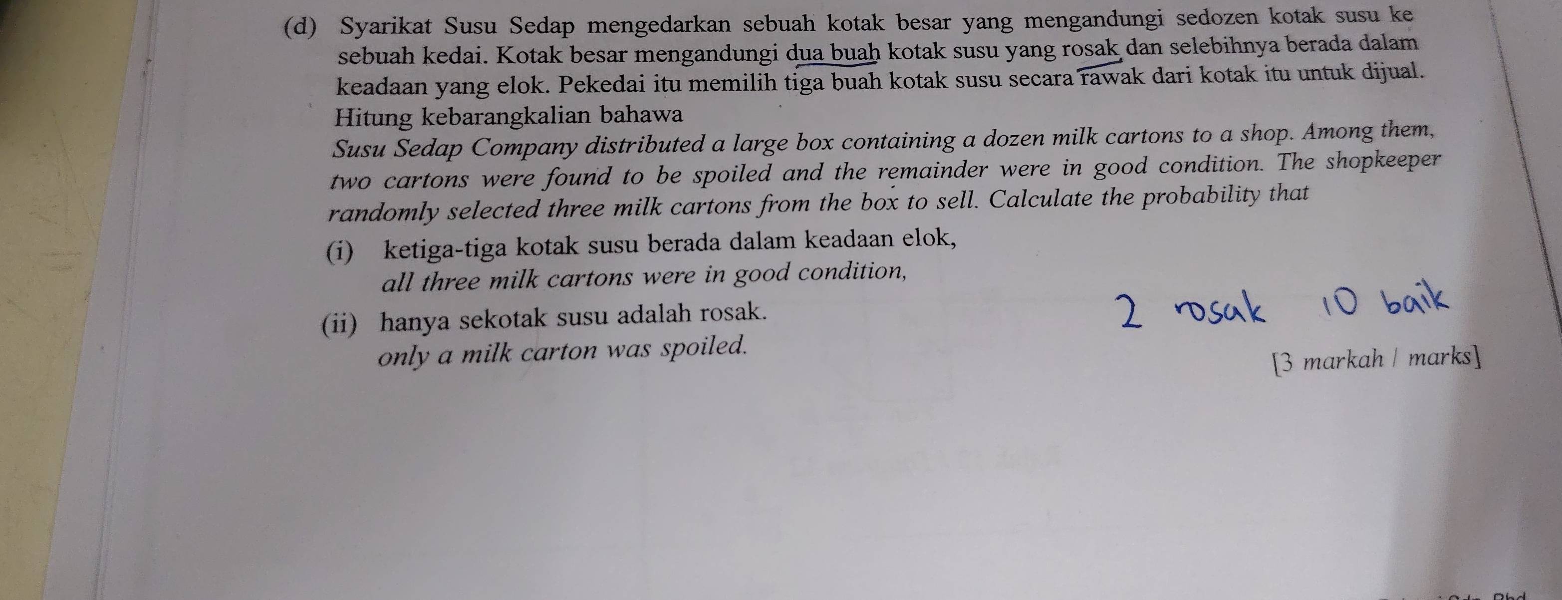 Syarikat Susu Sedap mengedarkan sebuah kotak besar yang mengandungi sedozen kotak susu ke 
sebuah kedai. Kotak besar mengandungi dua buaḥ kotak susu yang rosak dan selebihnya berada dalam 
keadaan yang elok. Pekedai itu memilih tiga buah kotak susu secara rawak dari kotak itu untuk dijual. 
Hitung kebarangkalian bahawa 
Susu Sedap Company distributed a large box containing a dozen milk cartons to a shop. Among them, 
two cartons were found to be spoiled and the remainder were in good condition. The shopkeeper 
randomly selected three milk cartons from the box to sell. Calculate the probability that 
(i) ketiga-tiga kotak susu berada dalam keadaan elok, 
all three milk cartons were in good condition, 
(ii) hanya sekotak susu adalah rosak. 
only a milk carton was spoiled. 
[3 markah / marks]