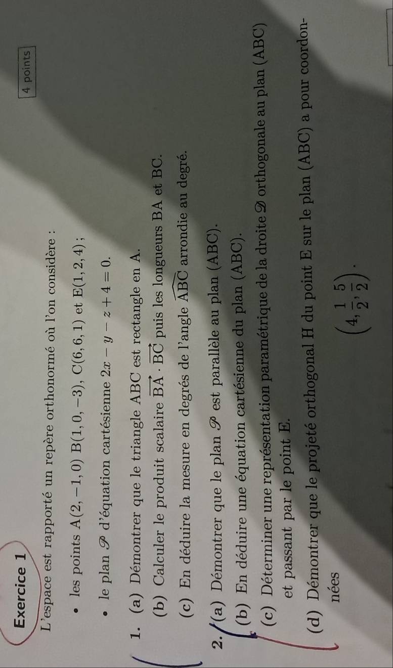 L'espace est rapporté un repère orthonormé où l'on considère : 
les points A(2,-1,0)B(1,0,-3), C(6,6,1) et E(1,2,4). 
le plan go d'équation cartésienne 2x-y-z+4=0. 
1. (a) Démontrer que le triangle ABC est rectangle en A. 
(b) Calculer le produit scalaire vector BA· vector BC puis les longueurs BA et BC. 
(c) En déduire la mesure en degrés de l'angle widehat ABC arrondie au degré. 
2. ''(a) Démontrer que le plan go est parallèle au plan (ABC). 
(b) En déduire une équation cartésienne du plan (ABC). 
(c) Déterminer une représentation paramétrique de la droite 9 orthogonale au plan (ABC) 
et passant par le point E. 
(d) Démontrer que le projeté orthogonal H du point E sur le plan (ABC) a pour coordon- 
nées
(4, 1/2 , 5/2 ).