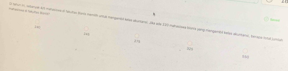 mahasiswa di fakultas Bisnis?
Saved
Di tahun ini, sebanyak 4/5 mahasiswa di fakultas Bisnis memilih untuk mengambil kelas akuntansi. Jika ada 220 mahasiswa bisnis yang mengambil kelas akuntansi, berapa total jumiah
240
245
275
325
550