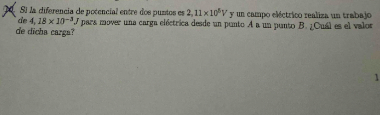 Si la diferencia de potencial entre dos puntos es 2,11* 10^5V y un campo eléctrico realiza un trabajo 
de 4,18* 10^(-3)J para mover una carga eléctrica desde un punto A a un punto B. ¿Cuál es el valor 
de dicha carga? 
1