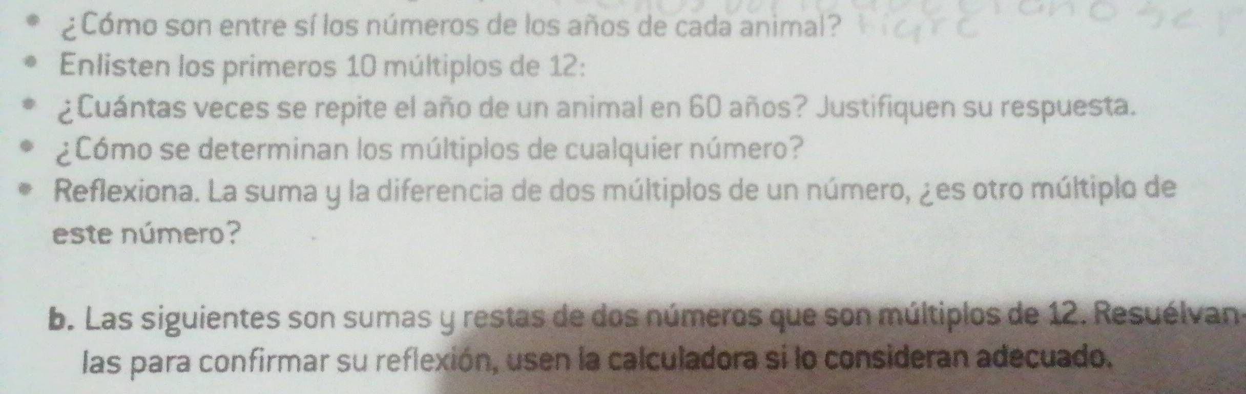 ¿Cómo son entre sí los números de los años de cada animal? 
Enlisten los primeros 10 múltiplos de 12 : 
¿Cuántas veces se repite el año de un animal en 60 años? Justifiquen su respuesta. 
¿Cómo se determinan los múltiplos de cualquier número? 
Reflexiona. La suma y la diferencia de dos múltiplos de un número, ¿es otro múltiplo de 
este número? 
b. Las siguientes son sumas y restas de dos números que son múltiplos de 12. Resuélvan 
las para confirmar su reflexión, usen la calculadora si lo consideran adecuado.