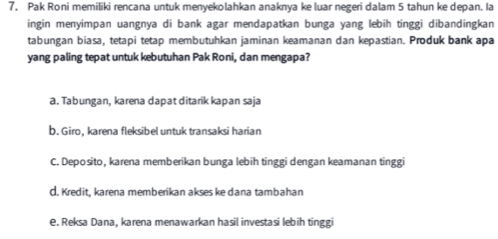 Pak Roni memiliki rencana untuk menyekolahkan anaknya ke luar negeri dalam 5 tahun ke depan. Ia
ingin menyimpan uangnya di bank agar mendapatkan bunga yang lebih tinggi dibandingkan
tabungan biasa, tetapi tetap membutuhkan jaminan keamanan dan kepastian. Produk bank apa
yang paling tepat untuk kebutuhan Pak Roni, dan mengapa?
a. Tabungan, karena dapat ditarik kapan saja
b. Giro, karena fleksibel untuk transaksi harian
C. Deposito, karena memberikan bunga lebih tinggi dengan keamanan tinggi
d. Kredit, karena memberikan akses ke dana tambahan
e. Reksa Dana, karena menawarkan hasil investasi lebih tinggi