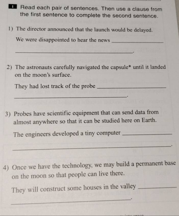 Read each pair of sentences. Then use a clause from 
the first sentence to complete the second sentence. 
1) The director announced that the launch would be delayed. 
We were disappointed to hear the news_ 
_ 
. 
2) The astronauts carefully navigated the capsule* until it landed 
on the moon's surface. 
They had lost track of the probe_ 
__. 
3) Probes have scientific equipment that can send data from 
almost anywhere so that it can be studied here on Earth. 
The engineers developed a tiny computer_ 
_. 
4) Once we have the technology, we may build a permanent base 
on the moon so that people can live there. 
They will construct some houses in the valley_ 
__.