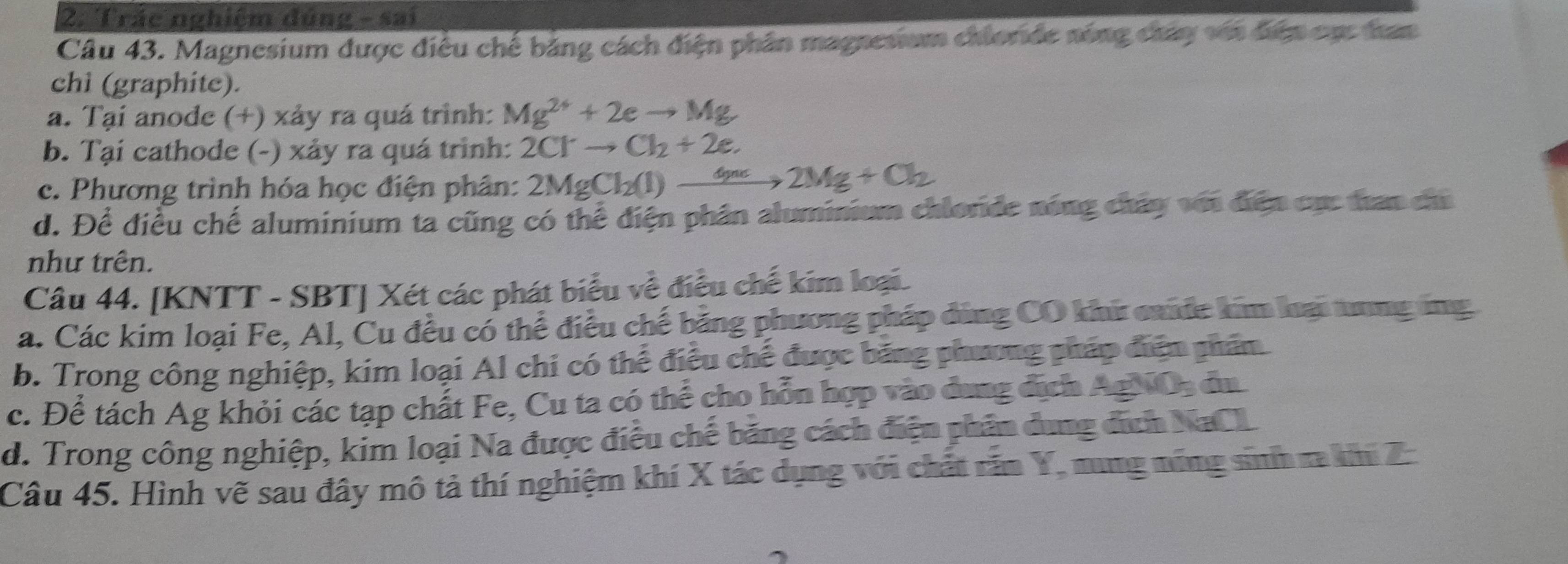 Trác nghiệm đúng - sai
Câu 43. Magnesium được điều chế bảng cách điện phân magnesium chloride nóng chây với điệp cục tan
chì (graphite).
a. Tại anode (+) xảy ra quá trình: Mg^(2+)+2eto Mg
b. Tại cathode (-) xảy ra quá trình: 2Clto Cl_2+2e.
c. Phương trình hóa học điện phân: 2MgCl_2(l)to 2Mg+Cl_2
d. Để điều chế aluminium ta cũng có thể điện phân aluminium chlorde nóng chây với điện cục tan ch
như trên.
Câu 44. [KNTT - SBT] Xét các phát biểu về điều chế kim loại.
a. Các kim loại Fe, Al, Cu đều có thể điều chế bảng phương pháp đùng CO khứ caide kim lại tơng ông
b. Trong công nghiệp, kim loại Al chi có thể điều chế được băng phương pháp điện phẩm
c. Để tách Ag khỏi các tạp chất Fe, Cu ta có thể cho hỗn hợp vào dung địch AgNOs đu
d. Trong công nghiệp, kim loại Na được điều chế băng cách điện phản dung địch NaCL
Câu 45. Hình vẽ sau đây mô tả thí nghiệm khí X tác dụng với chất răn Y, nung năng sinh ra khi Z