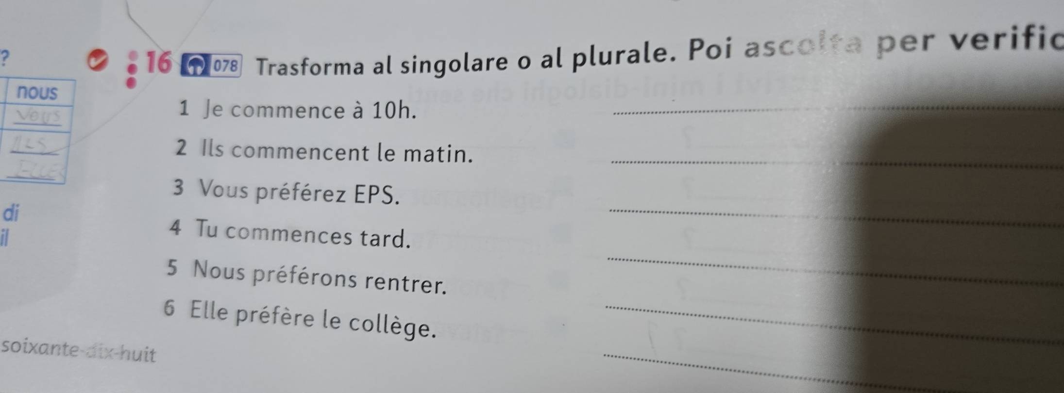 ? 
16 078 Trasforma al singolare o al plurale. Poi ascolta per verific 
1 Je commence à 10h. 
_ 
2 Ils commencent le matin._ 
3 Vous préférez EPS. 
di 
4 Tu commences tard. 
_ 
5 Nous préférons rentrer. 
_ 
6 Elle préfère le collège._ 
soixante-dix-huit 
_
