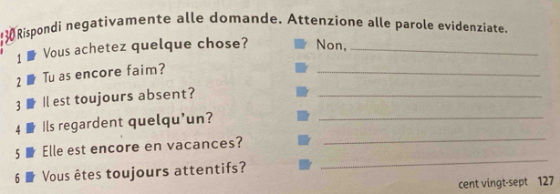 130 Rispondi negativamente alle domande. Attenzione alle parole evidenzíate. 
1 ₹ Vous achetez quelque chose? Non,_ 
2 Tu as encore faim? 
_ 
3 Il est toujours absent?_ 
_ 
4 Ils regardent quelqu'un?_ 
5 Elle est encore en vacances? 
6 Vous êtes toujours attentifs? 
_ 
cent vingt-sept 127