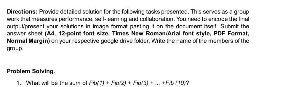 Directions: Provide detailed solution for the following tasks presented. This serves as a group 
work that measures performance, self-learning and collaboration. You need to encode the final 
output/present your solutions in image format pasting it on the document itself. Submit the 
answer sheet (A4, 12-point font size, Times New Roman/Arial font style, PDF Format, 
Normal Margin) on your respective google drive folder. Write the name of the members of the 
group. 
Problem Solving. 
1. What will be the sum of Fib(1)+Fib(2)+Fib(3)+...+Fib(10) ?