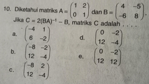 Diketahui matriks A=beginpmatrix 1&2 0&1endpmatrix dan B=beginpmatrix 4&-5 -6&8endpmatrix. 
Jika C=2(BA)^-1-B , matriks C adalah . . . .
a. beginpmatrix -4&1 6&-2endpmatrix d. beginpmatrix 0&-2 12&-4endpmatrix
b. beginpmatrix -8&-2 12&-4endpmatrix e. beginpmatrix 0&-2 12&12endpmatrix
C. beginpmatrix -8&2 12&-4endpmatrix