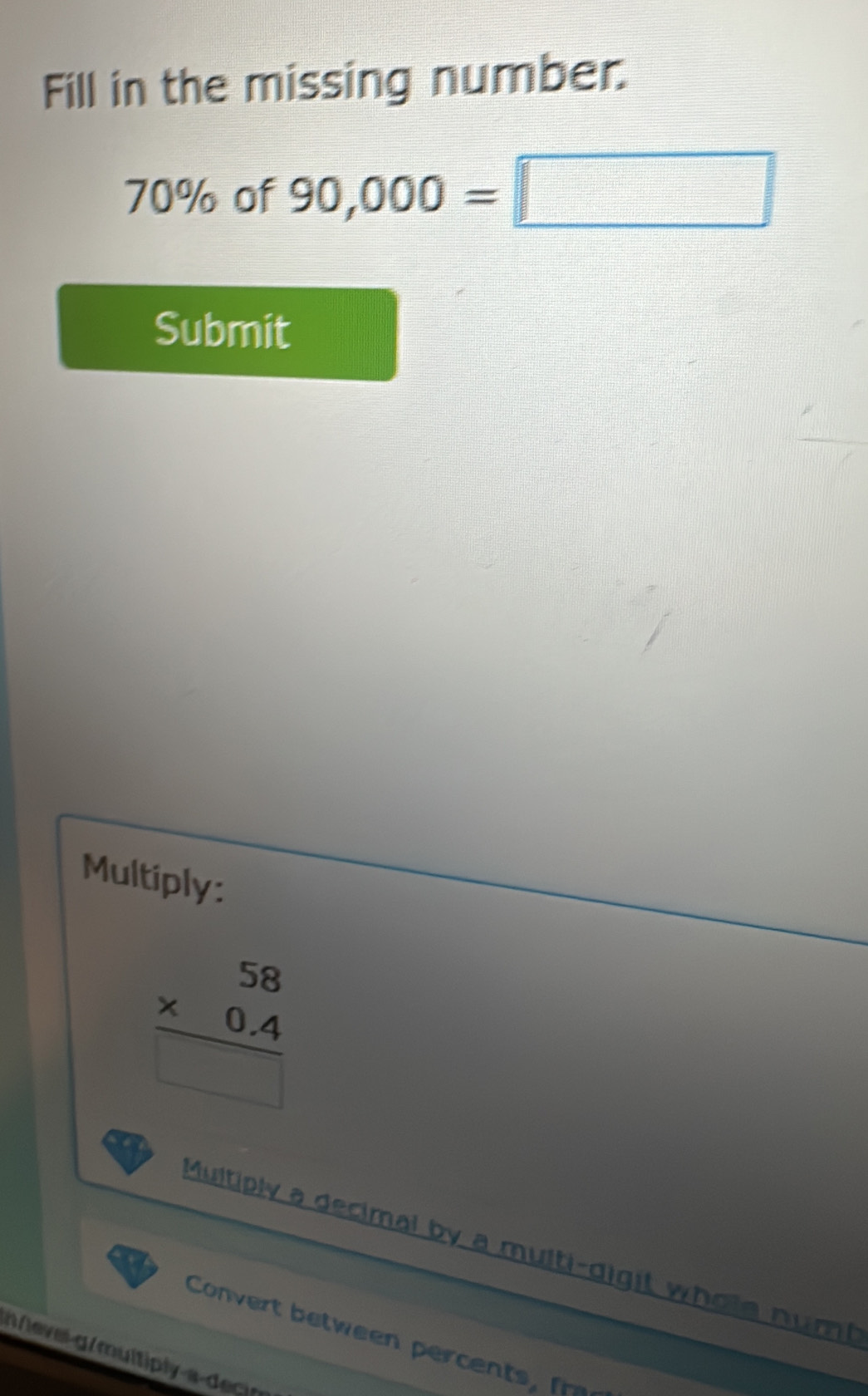 Fill in the missing number.
70% of 90,000=□
Submit 
Multiply:
beginarrayr 58 * 0.4 hline □ endarray
Multiply a decimal by a multi-digit whole numt