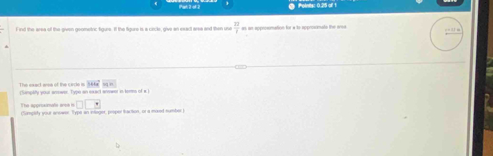 《 
Part 2 of 2 Points: 0.25 of 1 
Find the area of the given geometric figure. If the figure is a circle, give an exact area and then use  22/7  as an approximation for π to approximate the area 
The exact area of the circle is 144π sq in
('Simplity your answer. Type an exact answer in terms of x.) 
The approximate area is □ 
(Simplify your answer. Type an inleger, proper fraction, or a mixed number.)