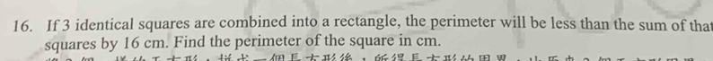 If 3 identical squares are combined into a rectangle, the perimeter will be less than the sum of that 
squares by 16 cm. Find the perimeter of the square in cm. 
，