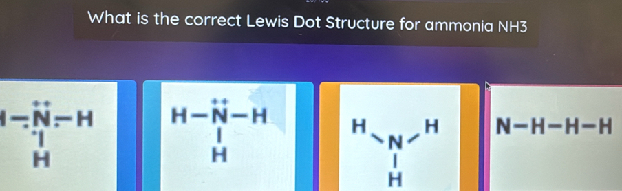 What is the correct Lewis Dot Structure for ammonia NH3
beginvmatrix -&- - -Hendvmatrix beginarrayr -H endarray beginarrayr H- H- |-H Hendarray
beginarrayr H Yendarray beginarrayr N Hendarray beginarrayr H  Hendarray N-H-H-H