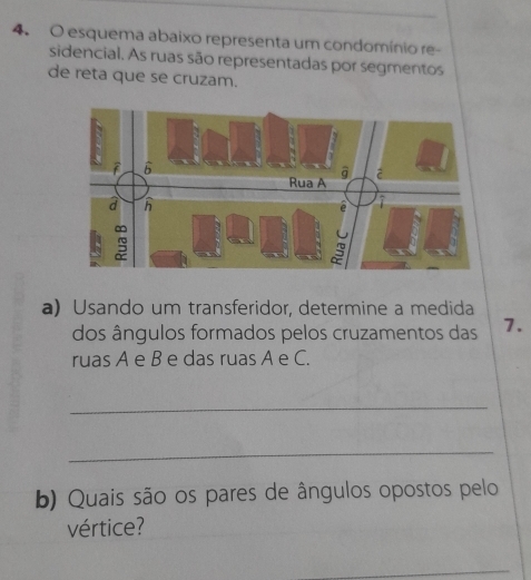 esquema abaixo representa um condomínio re- 
sidencial. As ruas são representadas por segmentos 
de reta que se cruzam. 
a) Usando um transferidor, determine a medida 
dos ângulos formados pelos cruzamentos das 7. 
ruas A e B e das ruas A e C. 
_ 
_ 
b) Quais são os pares de ângulos opostos pelo 
vértice?