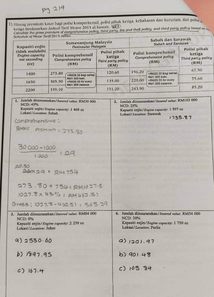 Hitung premium kasar bagi polisi komprehensif, polisi pihak ketiga, kebakaran dan kecurian, dan polis
ketiga berdasarkan Jadual Tarif Motor 2015 di bawah. 624
Calculate the gross premium of comprehensive policy, third party, fire and theft policy, and third party policy based on 
y
1. Jumlah diinsuranskan/Insured volue; RM30 000 2. Jumlah diinsuranskan/Insured value: RM103 000
NCD: 45% NCD: 25%
Kapasiti enjin/Engíne capacity: 1 468 cc Kapasiti enjin/Engine copacity: 1 997 cc
Lokasi/Location: Sabah Lokasi / Location: Sarawak
3. Jumlah diinsuranskan/Insured value: RM84 000 4. Jumlah diinsuranskan/Insured value: RM54 000
NCD: 0%
NCD: 30%
Kapasiti enjin/Engine capacity: 2 239 cc Kapasiti enjin/Engine capacity: 1 750 cc
Lokasi/Location: Johor Lokasi/Location: Perlis
a) . 9 7
b) 90