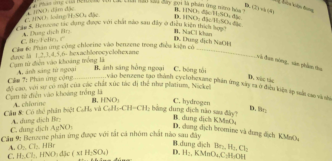 Ug điều kiện đung
m 4: Phân ứng của benzene với các chất nao sau đây gọi là phản ứng nitro hóa  ?
D. (2) và (4)
A. HNO3 đậm đặc. B. HNO_3 đặc/ H_2SO_4 đặc.
C. HNO3 loãng/ H_2SO_4 đặc. D. HNO_2 đặc H_2SO_4 đặc.
Câu 5. Benzene tác dụng được với chất nào sau đây ở điều kiện thích hợp?
A. Dung dịch Br₂. B. NaCl khan
_
C. Br₂/FeBr3, t° D. Dung dịch NaOH
Câu 6: Phản ứng cộng chlorine vào benzene trong điều kiện có
được là 1,2,3,4,5,6- hexachlorocyclohexane
Cụm từ điền vào khoảng trống là
và đun nóng, sản phẩm thu
A. ánh sáng tử ngoại B. ánh sáng hồng ngoại C. bóng tối
Câu 7: Phân ứng cộng._ D. xúc tác
vào benzene tạo thành cyclohexane phản ứng xảy ra ở điều kiện áp suất cao và nhà
độ cao, với sự có mặt của các chất xúc tác dị thể như platium, Nickel
Cụm từ điền vào khoảng trống là
A. chlorine B. HNO3 C. hydrogen
D.
Câu 8: Có thể phân biệt C₆H₆ và C_6H_5-CH=CH_2 bằng dung dịch nào sau đây? Br_2
A. dung dịch Br₂
B. dung dịch KMnO₄
C. dung dịch AgNO_3
D. dung dịch bromine và dung dịch KMnO_4
Câu 9: Benzene phản ứng được với tất cả nhóm chất nào sau đây
A. O_2, .Cl_2 、 HBr
B.dung dịch
C. H_2,Cl_2 HNO_3dac (xtH_2SO_4) Br_2,H_2,Cl_2
D. H_2,KMnO_4,C_2H_5OH