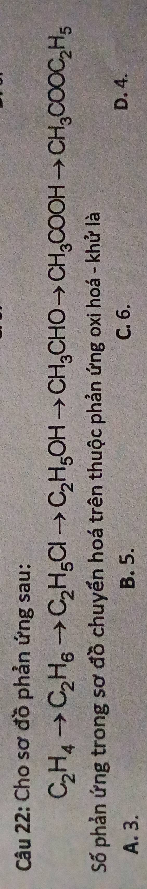 Cho sơ đồ phản ứng sau:
C_2H_4to C_2H_6to C_2H_5Clto C_2H_5OHto CH_3CHOto CH_3COOHto CH_3COOC_2H_5
Số phản ứng trong sơ đồ chuyển hoá trên thuộc phản ứng oxi hoá - khử là
A. 3. B. 5.
C. 6. D. 4.