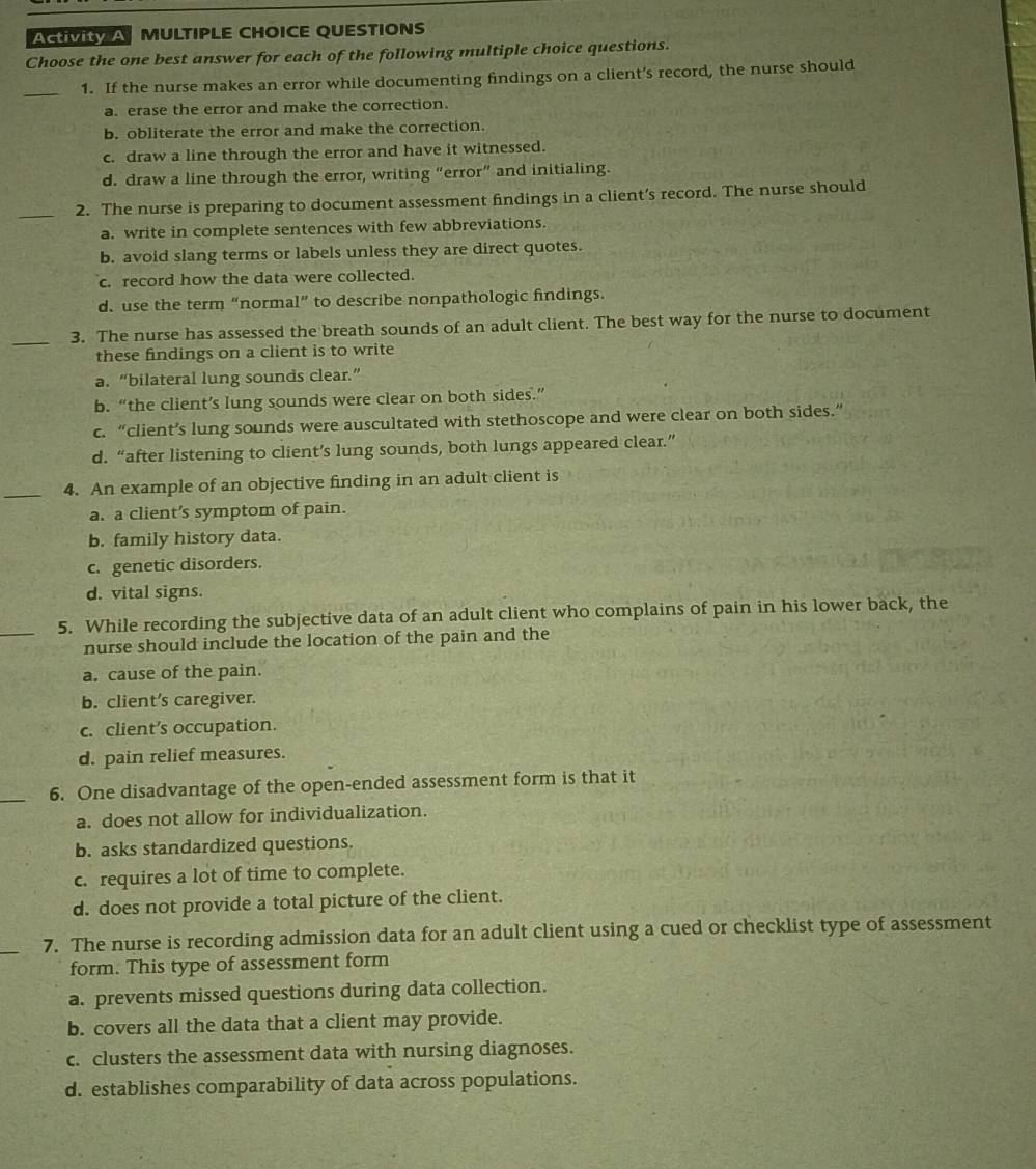 ActiVItY A  MULTIPLE CHOICE QUESTIONS
Choose the one best answer for each of the following multiple choice questions.
_
1. If the nurse makes an error while documenting findings on a client’s record, the nurse should
a. erase the error and make the correction.
b. obliterate the error and make the correction.
c. draw a line through the error and have it witnessed.
d. draw a line through the error, writing “error” and initialing.
_
2. The nurse is preparing to document assessment findings in a client’s record. The nurse should
a. write in complete sentences with few abbreviations.
b. avoid slang terms or labels unless they are direct quotes.
c. record how the data were collected.
d. use the term “normal” to describe nonpathologic findings.
_3. The nurse has assessed the breath sounds of an adult client. The best way for the nurse to document
these findings on a client is to write
a. “bilateral lung sounds clear.”
b. “the client’s lung sounds were clear on both sides.”
c. “client’s lung sounds were auscultated with stethoscope and were clear on both sides.”
d. “after listening to client’s lung sounds, both lungs appeared clear.”
_4. An example of an objective finding in an adult client is
a. a client’s symptom of pain.
b. family history data.
c. genetic disorders.
d. vital signs.
_5. While recording the subjective data of an adult client who complains of pain in his lower back, the
nurse should include the location of the pain and the
a. cause of the pain.
b. client’s caregiver.
c. client’s occupation.
d. pain relief measures.
_6. One disadvantage of the open-ended assessment form is that it
a. does not allow for individualization.
b. asks standardized questions.
c. requires a lot of time to complete.
d. does not provide a total picture of the client.
_
7. The nurse is recording admission data for an adult client using a cued or checklist type of assessment
form. This type of assessment form
a. prevents missed questions during data collection.
b. covers all the data that a client may provide.
c. clusters the assessment data with nursing diagnoses.
d. establishes comparability of data across populations.