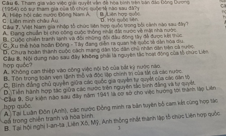 Tham gia vào việc giải quyết vận đề hòa binh trên bản đảo Đông Dương     
(1954) có sự tham gia của tổ chức quốc tế nào sau đã?y
Ca
A. Hiệp hội các nước Đông Nam Á. B Liên hợp quốc, ng
h
C. Liên minh châu Âu, D. Hội quốc liên,
Câu 7. Việt Nam gia nhập tổ chức liên hợp quốc trong bối cảnh nào sau đây?
A. Đang chuẩn bị cho công cuộc thống nhất đất nước về mặt nhà nước.
B. Cuộc chiến tranh lạnh và đối những đối đầu đông tây đễ được kết thúc.
C. Xu thể hòa hoãn Đông - Tây đang diễn ra quan hệ quốc tế dần hòa dịu.
D. Chưa hoàn thành cuộc cách mạng dân tộc dân chủ nhân dân trên cả nước.
Câu 8. Nội dung nào sau đây không phải là nguyên tắc hoạt động của tổ chức Liên
hợp quốc?
A. Không can thiệp vào công việc nội bộ của bắt kỳ nước nào.
B. Tôn trọng toàn vẹn lãnh thổ và độc lập chính trị của tắt cả các nước.
C. Bình đẳng chủ quyền giữa các quốc gia quyền tự quyết của các dân tộ
D.Tiền hành hợp tác giữa các nước trên nguyên tắc bình đẳng và tự quyết.
Cầu 9. Sự kiện nào sau đây năm 1941 là cơ sở cho việc hướng tới thành lập Liên
hợp quốc.
A. Tại Luân Đôn (Anh), các nước Đồng minh ra bản tuyên bố cam kết cùng hợp tác
cá trong chiến tranh và hòa bình.
B. Tại hội nghị I-an-ta ,Liên Xō, Mỹ, Anh thống nhất thành lập tổ chức Liên hợp quốc.
3