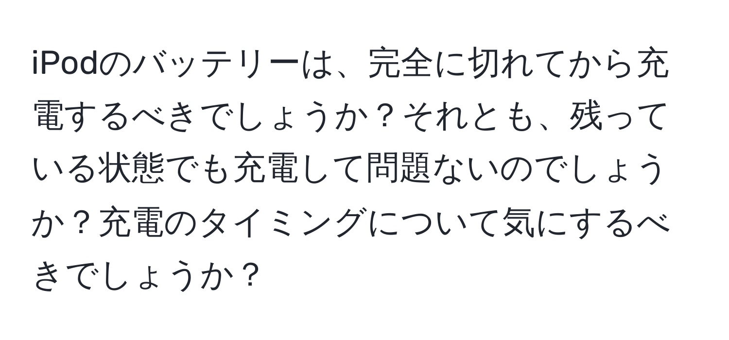 iPodのバッテリーは、完全に切れてから充電するべきでしょうか？それとも、残っている状態でも充電して問題ないのでしょうか？充電のタイミングについて気にするべきでしょうか？