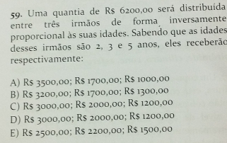 Uma quantia de R$ 6200,00 será distribuída
entre três irmãos de forma inversamente
proporcional às suas idades. Sabendo que as idades
desses irmãos são 2, 3 e 5 anos, eles receberão
respectivamente:
A) R$ 3500,00; R$ 1700,00; R$ 1000,00
B) R$ 3200,00; R$ 1700,00; R$ 1300,00
C) R$ 3000,00; R$ 2000,00; R$ 1200,00
D) R$ 3000,00; R$ 2000,00; R$ 1200,00
E) R$ 2500,00; R$ 2200,00; R$ 1500,00