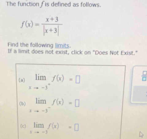 The function fis defined as follows.
f(x)= (x+3)/|x+3| 
Find the following limits.
If a limit does not exist, click on "Does Not Exist."
(a) limlimits _xto -3^+f(x)=□
 □ /□  
(b) limlimits _xto -3^-f(x)=□
(c) limlimits _xto -3f(x)=□