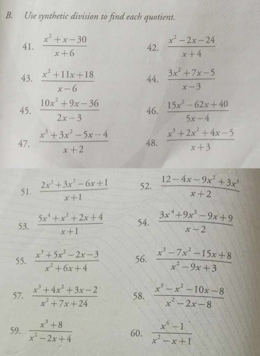 Use synthetic division to find each quotient. 
41.  (x^2+x-30)/x+6  42.  (x^2-2x-24)/x+4 
43.  (x^2+11x+18)/x-6  44.  (3x^2+7x-5)/x-3 
45.  (10x^2+9x-36)/2x-3  46.  (15x^2-62x+40)/5x-4 
47.  (x^3+3x^2-5x-4)/x+2  48.  (x^3+2x^2+4x-5)/x+3 
51.  (2x^3+3x^2-6x+1)/x+1  52.  (12-4x-9x^2+3x^3)/x+2 
53.  (5x^4+x^2+2x+4)/x+1  54.  (3x^4+9x^3-9x+9)/x-2 
55.  (x^3+5x^2-2x-3)/x^2+6x+4  56.  (x^3-7x^2-15x+8)/x^2-9x+3 
57.  (x^3+4x^2+3x-2)/x^2+7x+24  58.  (x^3-x^2-10x-8)/x^2-2x-8 
59.  (x^3+8)/x^2-2x+4  60.  (x^6-1)/x^2-x+1 