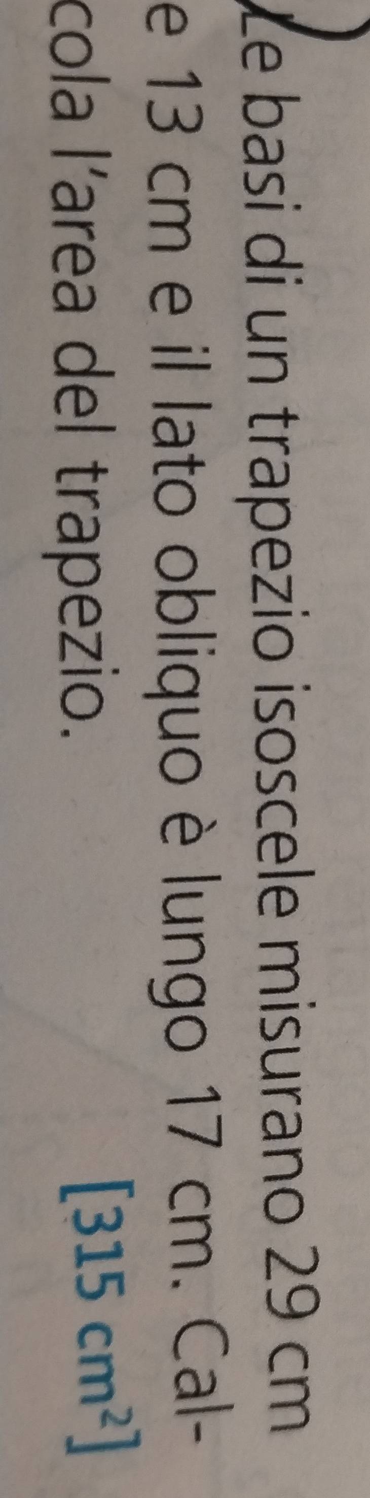 Le basi di un trapezio isoscele misurano 29 cm
e 13 cm e il lato obliquo è lungo 17 cm. Cal- 
cola l’area del trapezio.
[315cm^2]