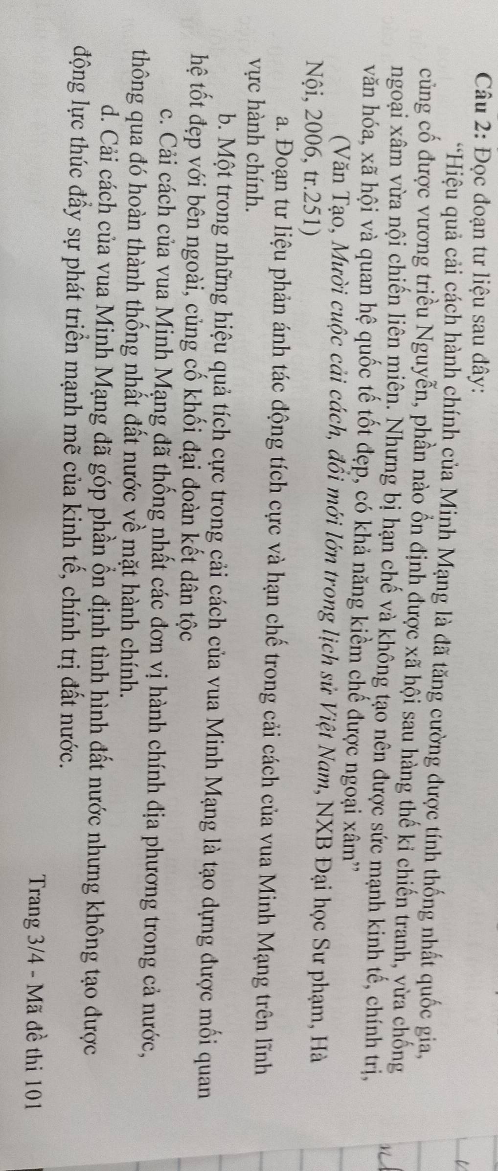 Đọc đoạn tư liệu sau đây:
*Hiệu quả cải cách hành chính của Minh Mạng là đã tăng cường được tính thống nhất quốc gia,
củng cố được vương triều Nguyễn, phần nào ổn định được xã hội sau hàng thế kỉ chiến tranh, vừa chống
ngoại xâm vừa nội chiến liên miên. Nhưng bị hạn chế và không tạo nên được sức mạnh kinh tế, chính trị,
văn hóa, xã hội và quan hệ quốc tế tốt đẹp, có khả năng kiềm chế được ngoại xâm''
(Văn Tạo, Mười cuộc cải cách, đồi mới lớn trong lịch sử Việt Nam, NXB Đại học Sư phạm, Hà
Nội, 2006, tr.251)
a. Đoạn tư liệu phản ánh tác động tích cực và hạn chế trong cải cách của vua Minh Mạng trên lĩnh
vực hành chính.
b. Một trong những hiệu quả tích cực trong cải cách của vua Minh Mạng là tạo dựng được mối quan
hệ tốt đẹp với bên ngoài, củng cố khối đại đoàn kết dân tộc
c. Cải cách của vua Minh Mạng đã thống nhất các đơn vị hành chính địa phương trong cả nước,
thông qua đó hoàn thành thống nhất đất nước về mặt hành chính.
d. Cải cách của vua Minh Mạng đã góp phần ổn định tình hình đất nước nhưng không tạo được
động lực thúc đầy sự phát triển mạnh mẽ của kinh tế, chính trị đất nước.
Trang 3/4 - Mã đề thi 101