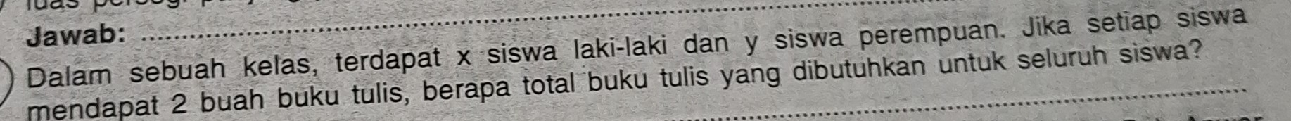 was 
Jawab: 
_ 
Dalam sebuah kelas, terdapat x siswa laki-laki dan y siswa perempuan. Jika setiap siswa 
mendapat 2 buah buku tulis, berapa total buku tulis yang dibutuhkan untuk seluruh siswa?