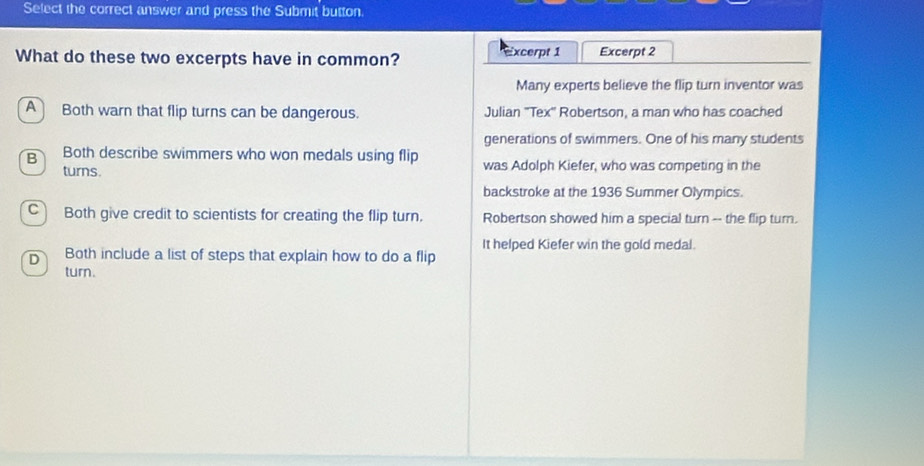 Select the correct answer and press the Submit button.
What do these two excerpts have in common? excerpt 1 Excerpt 2
Many experts believe the flip turn inventor was
A Both warn that flip turns can be dangerous. Julian "Tex" Robertson, a man who has coached
generations of swimmers. One of his many students
B Both describe swimmers who won medals using flip was Adolph Kiefer, who was competing in the
turns.
backstroke at the 1936 Summer Olympics.
C) Both give credit to scientists for creating the flip turn. Robertson showed him a special turn -- the flip turn.
It helped Kiefer win the gold medal.
D Both include a list of steps that explain how to do a flip
turn.