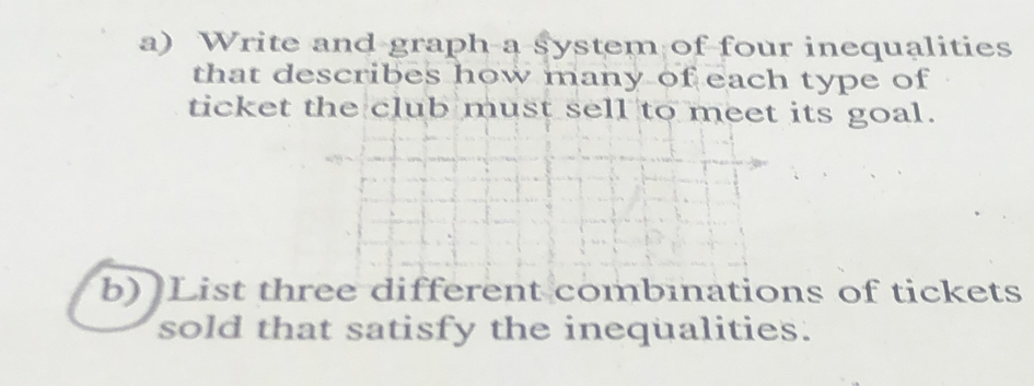 Write and graph a system of four inequalities 
that describes how many of each type of 
ticket the club must sell to meet its goal. 
b) List three different combinations of tickets 
sold that satisfy the inequalities.