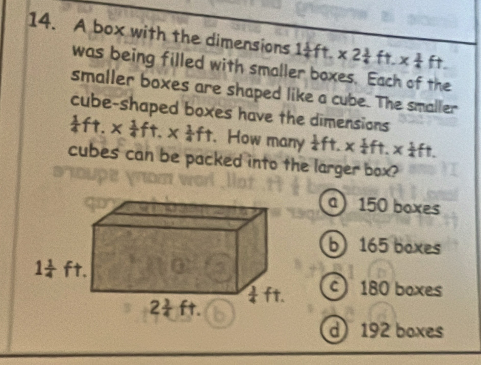 A box with the dimensions 1 1/4 ft.* 2 3/4 ft.x 1/4 ft.
was being filled with smaller boxes. Each of the
smaller boxes are shaped like a cube. The smaller
cube-shaped boxes have the dimensions
 1/4 ft.*  1/4 ft.*  1/4 ft. How many  1/4 ft.*  1/4 ft.*  1/4 ft.
cubes can be packed into the larger box?
a 150 boxes
b 165 boxes
c) 180 boxes
d) 192 boxes