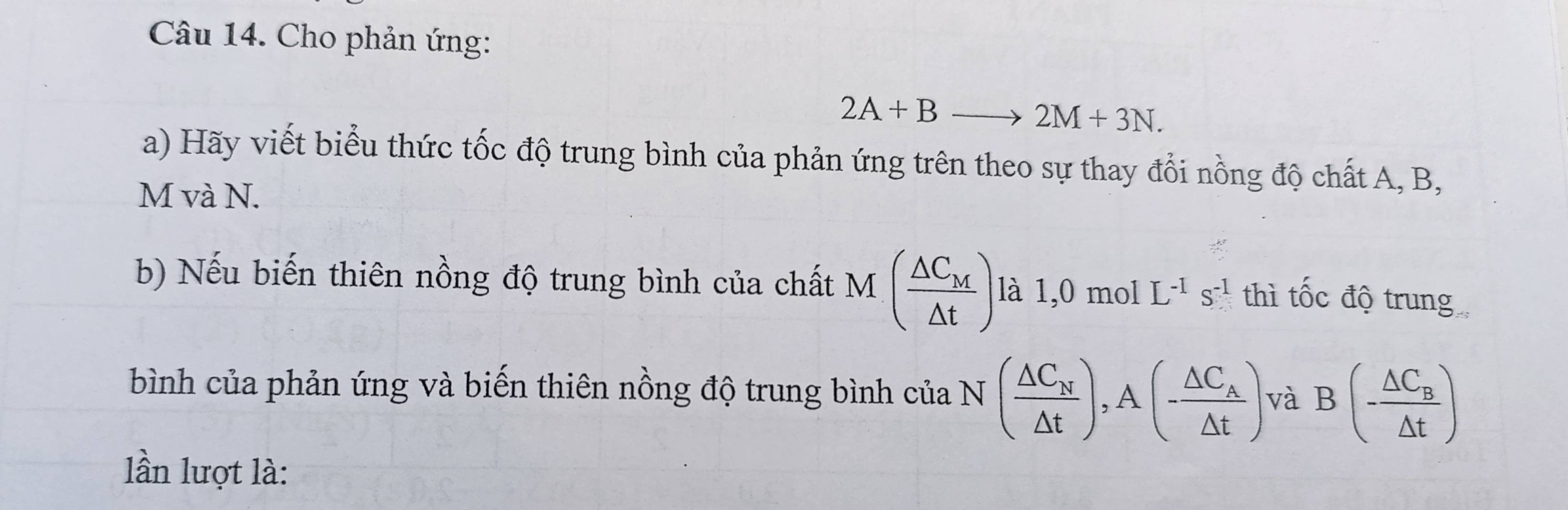 Cho phản ứng:
2A+Bto 2M+3N. 
a) Hãy viết biểu thức tốc độ trung bình của phản ứng trên theo sự thay đổi nồng độ chất A, B,
M và N. 
b) Nếu biến thiên nồng độ trung bình của chất M (frac △ C_M△ t) là 1,0 mol L^(-1)s^(-1) thì tốc độ trung 
bình của phản ứng và biến thiên nồng độ trung bình của N (frac △ C_N△ t), A(-frac △ C_A△ t) và B(-frac △ C_B△ t)
lần lượt là: