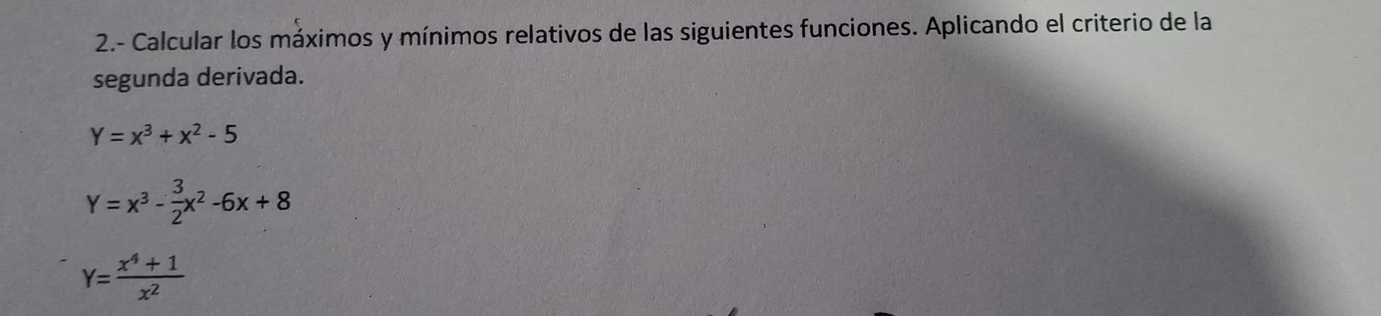 2.- Calcular los máximos y mínimos relativos de las siguientes funciones. Aplicando el criterio de la
segunda derivada.
Y=x^3+x^2-5
Y=x^3- 3/2 x^2-6x+8
Y= (x^4+1)/x^2 