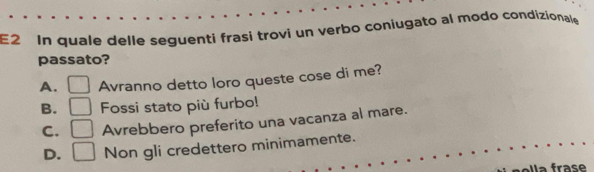 E2 In quale delle seguenti frasi trovi un verbo coniugato al modo condizionale
passato?
A. □ Avranno detto loro queste cose di me?
B. □ Fossi stato più furbo!
C. □ Avrebbero preferito una vacanza al mare.
D. □ Non gli credettero minimamente.
Ila frase