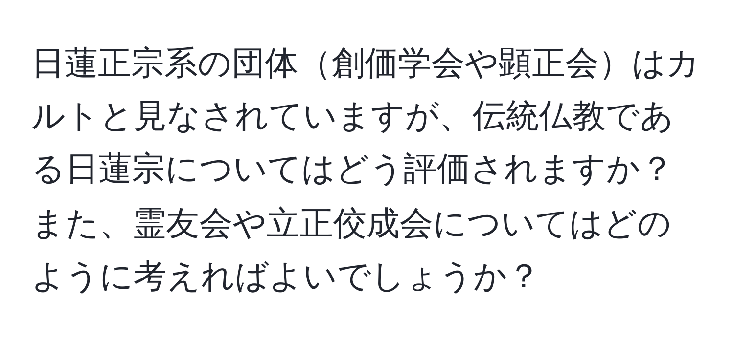 日蓮正宗系の団体創価学会や顕正会はカルトと見なされていますが、伝統仏教である日蓮宗についてはどう評価されますか？また、霊友会や立正佼成会についてはどのように考えればよいでしょうか？