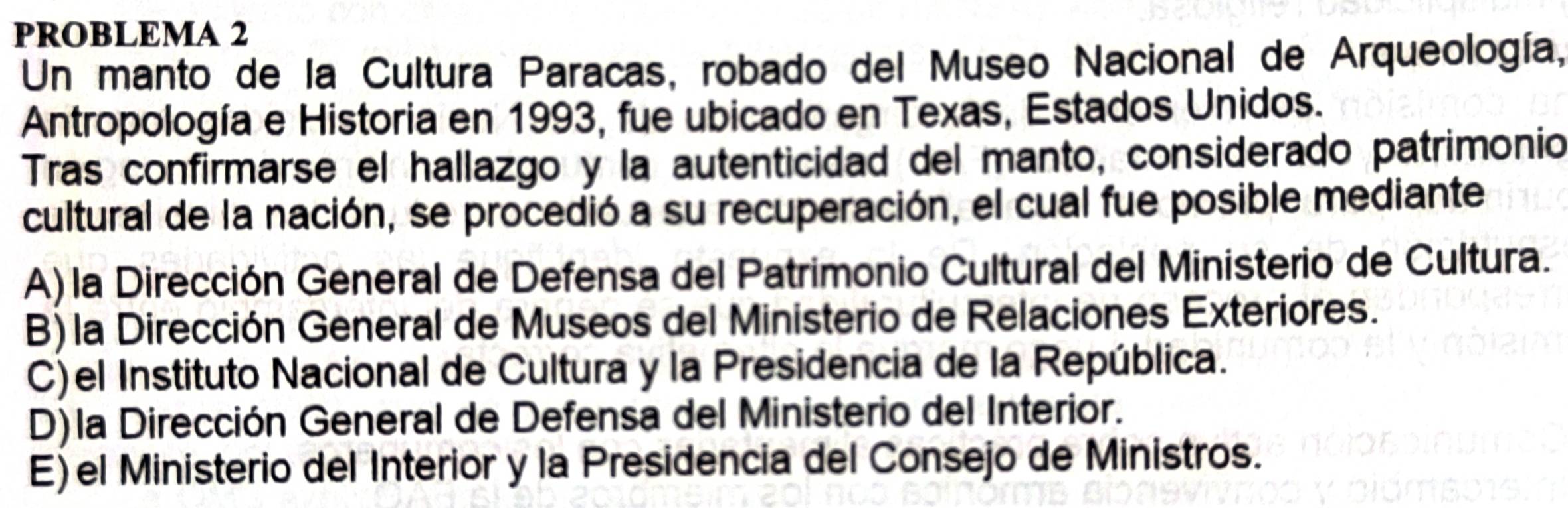 PROBLEMA 2
Un manto de la Cultura Paracas, robado del Museo Nacional de Arqueología,
Antropología e Historia en 1993, fue ubicado en Texas, Estados Unidos.
Tras confirmarse el hallazgo y la autenticidad del manto, considerado patrimonio
cultural de la nación, se procedió a su recuperación, el cual fue posible mediante
A) la Dirección General de Defensa del Patrimonio Cultural del Ministerio de Cultura.
B) la Dirección General de Museos del Ministerio de Relaciones Exteriores.
C)el Instituto Nacional de Cultura y la Presidencia de la República.
D) la Dirección General de Defensa del Ministerio del Interior.
E)el Ministerio del Interior y la Presidencia del Consejo de Ministros.