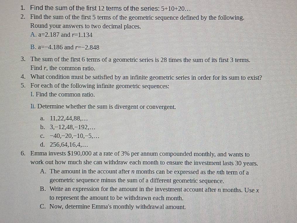 Find the sum of the first 12 terms of the series: 5+10+20... 
2. Find the sum of the first 5 terms of the geometric sequence defined by the following.
Round your answers to two decimal places.
A. a=2.187 and r=1.134
B. a=-4.186 and r=-2.848
3. The sum of the first 6 terms of a geometric series is 28 times the sum of its first 3 terms.
Find r, the common ratio.
4. What condition must be satisfied by an infinite geometric series in order for its sum to exist?
5. For each of the following infinite geometric sequences:
I. Find the common ratio.
Ii. Determine whether the sum is divergent or convergent.
a. 11, 22, 44, 88,…
b. 3, -12, 48, -192,…
c. -40, -20, -10, -5,…
d. 256, 64, 16, 4,…
6. Emma invests $190,000 at a rate of 3% per annum compounded monthly, and wants to
work out how much she can withdraw each month to ensure the investment lasts 30 years.
A. The amount in the account after n months can be expressed as the nth term of a
geometric sequence minus the sum of a different geometric sequence.
B. Write an expression for the amount in the investment account after n months. Use x
to represent the amount to be withdrawn each month.
C. Now, determine Emma's monthly withdrawal amount.