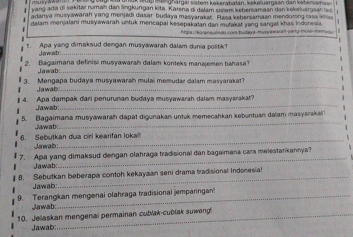 musyawaran. Penting bagi kita untuk tetap menghargai sistem kekerabatan, kekeluargaan dan kebersamaan : 
vang ada di sekitar rumah dan lingkungan kita. Karena di dalam sistem kebersamaan dan kekeluargaan tadi 
adanya musyawarah yang menjadi dasar budaya masyarakat. Rasa kebersamaan mendorong rasa ikhas 
dalam menjalani musyawarah untuk mencapai kesepakatan dan mufakat yang sangat khas Indonesia 
B 
https://koransulindo.com/budaya-musyawarah-yang-mulai-memuda:/ 
1. Apa yang dimaksud dengan musyawarah dalam dunia politik? 
Jawab:_ 
2. Bagaimana definisi musyawarah dalam konteks manajemen bahasa? 
Jawab:_ 
3. Mengapa budaya musyawarah mulai memudar dalam masyarakat? 
Jawab: 
_ 
4. Apa dampak dari penurunan budaya musyawarah dalam masyarakat? 
Jawab: 
_ 
_ 
5. Bagaimana musyawarah dapat digunakan untuk memecahkan kebuntuan dalam masyarakat? 
Jawab: 
_ 
6. Sebutkan dua ciri kearifan lokal! 
Jawab: 
7. Apa yang dimaksud dengan olahraga tradisional dan bagaimana cara melestarikannya? 
Jawab: 
_ 
_ 
8. Sebutkan beberapa contoh kekayaan seni drama tradisional Indonesia! 
Jawab: 
9. Terangkan mengenai olahraga tradisional jemparingan! 
Jawab: 
10. Jelaskan mengenai permainan cublak-cublak suweng! 
Jawab: