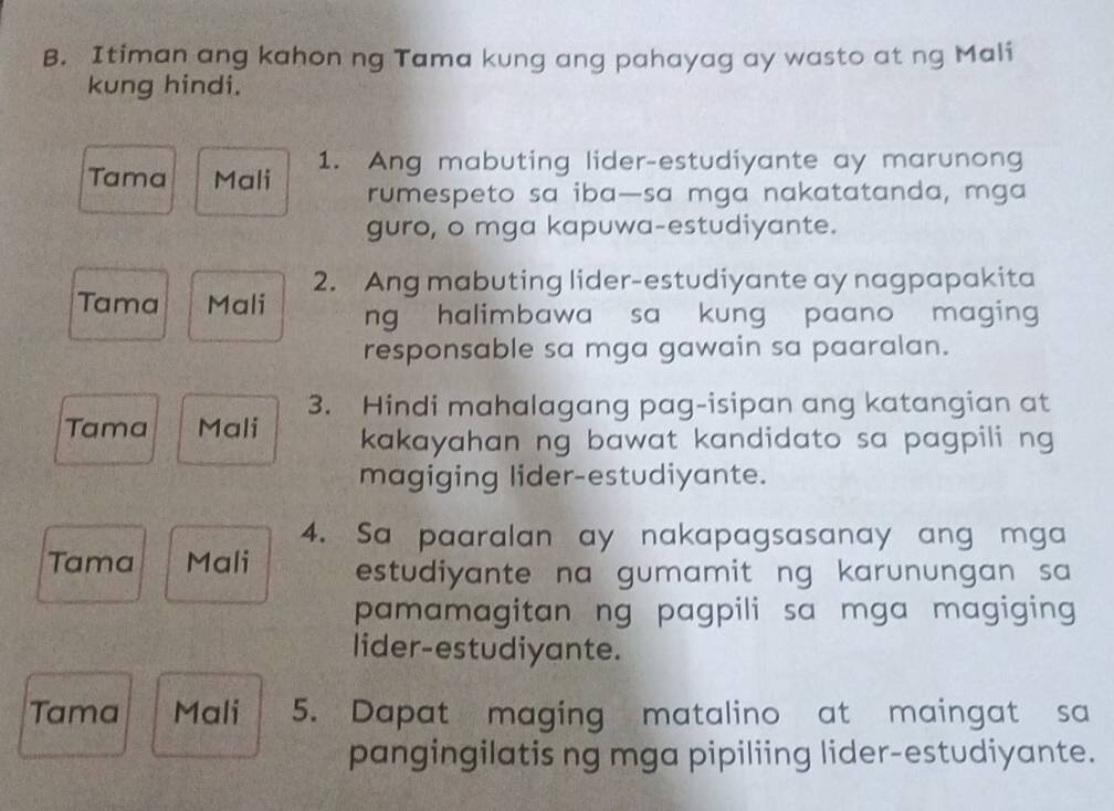 Itiman ang kahon ng Tama kung ang pahayag ay wasto at ng Mali 
kung hindi. 
Tama Mali 1. Ang mabuting lider-estudiyante ay marunong 
rumespeto sa iba—sa mga nakatatanda, mga 
guro, o mga kapuwa-estudiyante. 
2. Ang mabuting lider-estudiyante ay nagpapakita 
Tama Mali ng halimbawa sa kung paano maging 
responsable sa mga gawain sa paaralan. 
3. Hindi mahalagang pag-isipan ang katangian at 
Tama Mali kakayahan ng bawat kandidato sa pagpili ng 
magiging lider-estudiyante. 
4. Sa paaralan ay nakapagsasanay ang mga 
Tama Mali estudiyante na gumamit ng karunungan sa 
pamamagitan ng pagpili sa mga magiging 
lider-estudiyante. 
Tama Mali 5. Dapat maging matalino at maingat sa 
pangingilatis ng mga pipiliing lider-estudiyante.